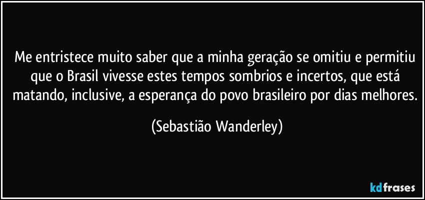 Me entristece muito saber que a minha geração se omitiu e permitiu que o Brasil vivesse estes tempos sombrios e incertos, que está matando, inclusive, a esperança do povo brasileiro por dias melhores. (Sebastião Wanderley)