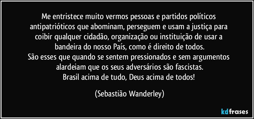 Me entristece muito vermos pessoas e partidos políticos antipatrióticos que abominam, perseguem e usam a justiça para coibir qualquer cidadão, organização ou instituição de usar a bandeira do nosso País, como é direito de todos.
São esses que quando se sentem pressionados e sem argumentos alardeiam que os seus adversários são fascistas.
Brasil acima de tudo, Deus acima de todos! (Sebastião Wanderley)
