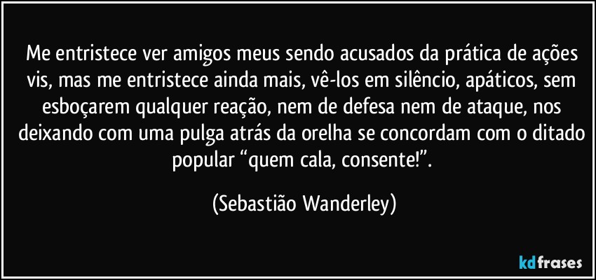 Me entristece ver amigos meus sendo acusados da prática de ações vis, mas me entristece ainda mais, vê-los em silêncio, apáticos, sem esboçarem qualquer reação, nem de defesa nem de ataque, nos deixando com uma pulga atrás da orelha se concordam com o ditado popular “quem cala, consente!”. (Sebastião Wanderley)