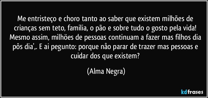 Me entristeço e choro tanto ao saber que existem milhões de crianças sem teto, familia, o pão e sobre tudo o gosto pela vida! Mesmo assim, milhöes de pessoas continuam a fazer mas filhos dia pôs dia',. E ai pegunto: porque nåo parar de trazer mas pessoas e cuidar dos que existem? (Alma Negra)