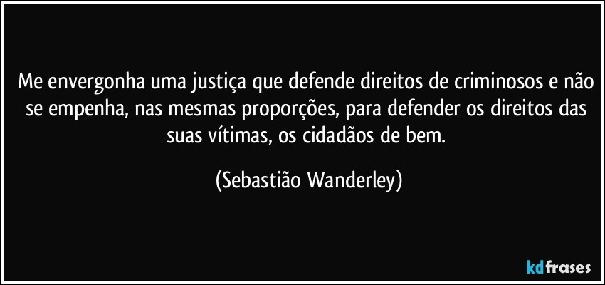 Me envergonha uma justiça que defende direitos de criminosos e não se empenha, nas mesmas proporções, para defender os direitos das suas vítimas, os cidadãos de bem. (Sebastião Wanderley)