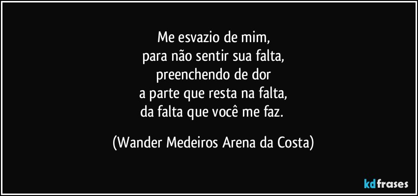 Me esvazio de mim,
para não sentir sua falta,
preenchendo de dor
a parte que resta na falta,
da falta que você me faz. (Wander Medeiros Arena da Costa)