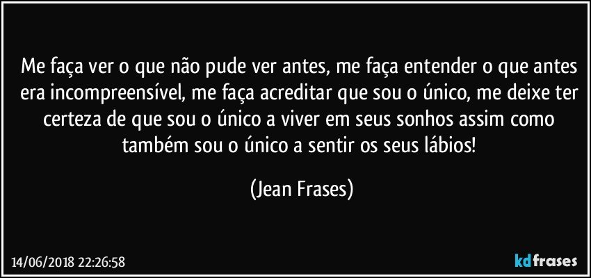 Me faça ver o que não pude ver antes, me faça entender o que antes era incompreensível, me faça acreditar que sou o único, me deixe ter certeza de que sou o único a viver em seus sonhos assim como também sou o único a sentir os seus lábios! (Jean Frases)