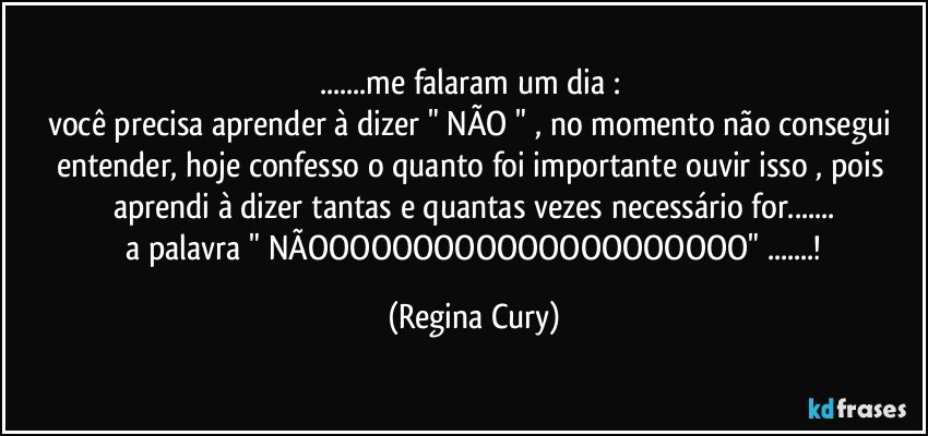 ...me falaram um dia : 
você precisa aprender à dizer  " NÃO " ,  no momento não consegui  entender, hoje confesso o quanto foi importante ouvir isso , pois aprendi à dizer tantas e  quantas vezes necessário for...
 a palavra   "  NÃOOOOOOOOOOOOOOOOOOOOO"  ...! (Regina Cury)