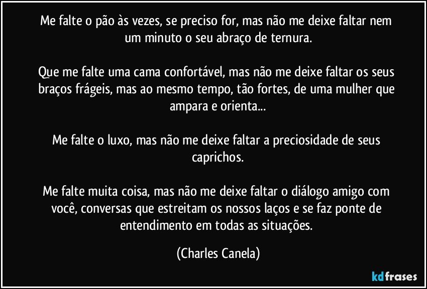 Me falte o pão às vezes, se preciso for, mas não me deixe faltar nem um minuto o seu abraço de ternura.

Que me falte uma cama confortável, mas não me deixe faltar os seus braços frágeis, mas ao mesmo tempo, tão fortes, de uma mulher que ampara e orienta...

Me falte o luxo, mas não me deixe faltar a preciosidade de seus caprichos.

Me falte muita coisa, mas não me deixe faltar o diálogo amigo com você, conversas que estreitam os nossos laços e se faz ponte de entendimento em todas as situações. (Charles Canela)