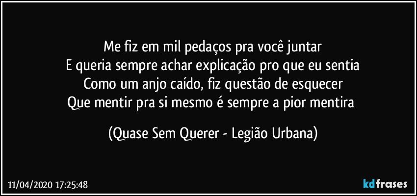 Me fiz em mil pedaços pra você juntar
E queria sempre achar explicação pro que eu sentia
Como um anjo caído, fiz questão de esquecer
Que mentir pra si mesmo é sempre a pior mentira (Quase Sem Querer - Legião Urbana)