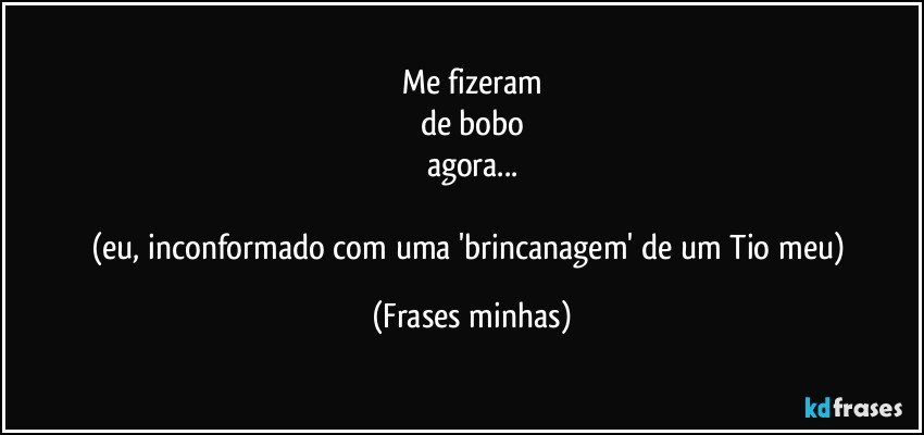 Me fizeram
de bobo
agora...

(eu, inconformado com uma 'brincanagem' de um Tio meu) (Frases minhas)