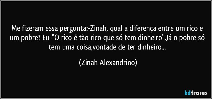Me fizeram essa pergunta:-Zinah, qual a diferença entre um rico e um pobre? Eu-"O rico é tão rico que só tem dinheiro".Já o pobre só tem uma coisa,vontade de ter dinheiro... (Zinah Alexandrino)