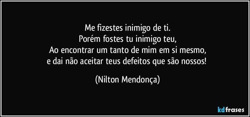 Me fizestes inimigo de ti.
Porém fostes tu inimigo teu,
Ao encontrar um tanto de mim em si mesmo,
e dai não aceitar teus defeitos que são nossos! (Nilton Mendonça)