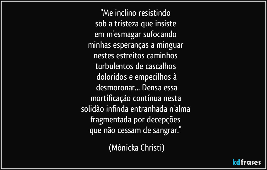 "Me inclino resistindo
sob a tristeza que insiste
em m'esmagar sufocando
minhas esperanças a minguar
nestes estreitos caminhos
turbulentos de cascalhos
doloridos e empecilhos à
desmoronar... Densa essa
mortificação contínua nesta
solidão infinda entranhada n'alma
fragmentada por decepções
que não cessam de sangrar." (Mônicka Christi)