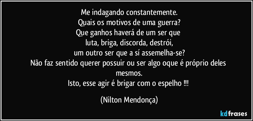 Me indagando constantemente.
Quais os motivos de uma guerra?
Que ganhos haverá de um ser que 
luta, briga, discorda, destrói,
um outro ser que a sí assemelha-se?
Não faz sentido querer possuir ou ser algo oque é próprio deles mesmos.
Isto, esse agir é brigar com o espelho !!! (Nilton Mendonça)