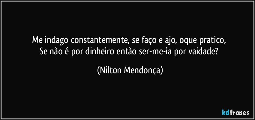 Me indago constantemente, se faço e ajo, oque pratico, 
Se não é por dinheiro então ser-me-ia por vaidade? (Nilton Mendonça)