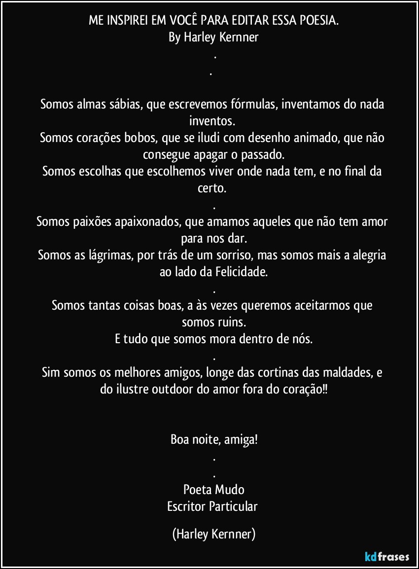 ME INSPIREI EM VOCÊ PARA EDITAR ESSA POESIA.
By Harley Kernner
 .
.     
        
Somos almas sábias, que escrevemos fórmulas, inventamos do nada inventos. 
Somos corações bobos, que se iludi com desenho animado, que não consegue apagar o passado.
Somos escolhas que escolhemos viver onde nada tem, e no final da certo. 
.
Somos paixões apaixonados, que amamos aqueles que não tem amor para nos dar.
Somos as lágrimas, por trás de um sorriso, mas somos mais a alegria ao lado da Felicidade.
.
Somos tantas coisas boas, a às vezes queremos aceitarmos que somos ruins.
E tudo que somos mora dentro de nós.
.
Sim somos os melhores amigos, longe das cortinas das maldades,  e do ilustre outdoor do amor fora do coração!!
        
        
Boa noite, amiga!
.
.
Poeta Mudo
Escritor Particular (Harley Kernner)