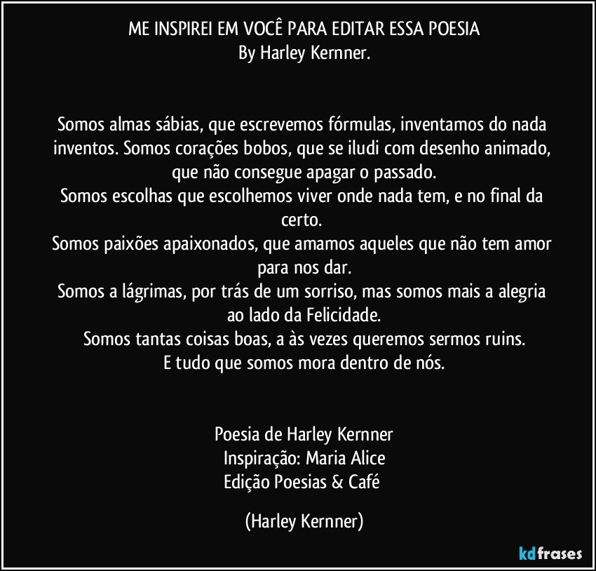 ME INSPIREI EM VOCÊ PARA EDITAR ESSA POESIA
By Harley Kernner.
        
        
Somos almas sábias, que escrevemos fórmulas, inventamos do nada inventos. Somos corações bobos, que se iludi com desenho animado, que não consegue apagar o passado.
Somos escolhas que escolhemos viver onde nada tem, e no final da certo. 
Somos paixões apaixonados, que amamos aqueles que não tem amor para nos dar.
Somos a lágrimas, por trás de um sorriso, mas somos mais a alegria ao lado da Felicidade.
Somos tantas coisas boas, a às vezes queremos sermos ruins.
E tudo que somos mora dentro de nós.
        
        
Poesia de Harley Kernner
Inspiração: Maria Alice
Edição Poesias  & Café (Harley Kernner)