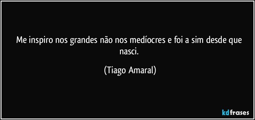 Me inspiro nos grandes não nos medíocres e foi a sim desde que nasci. (Tiago Amaral)