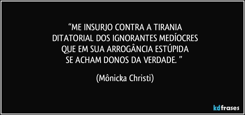 “ME INSURJO CONTRA A TIRANIA
DITATORIAL DOS IGNORANTES MEDÍOCRES
QUE EM SUA ARROGÂNCIA ESTÚPIDA
SE ACHAM DONOS DA VERDADE. ” (Mônicka Christi)