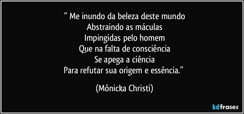 “ Me inundo da beleza deste mundo
Abstraindo as máculas
Impingidas pelo homem
Que na falta de consciência
Se apega a ciência
Para refutar sua origem e essência.” (Mônicka Christi)