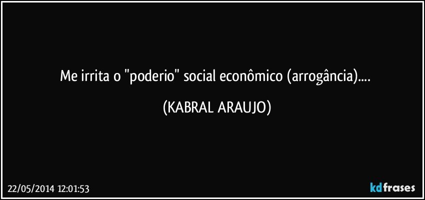 Me irrita o "poderio" social econômico (arrogância)... (KABRAL ARAUJO)