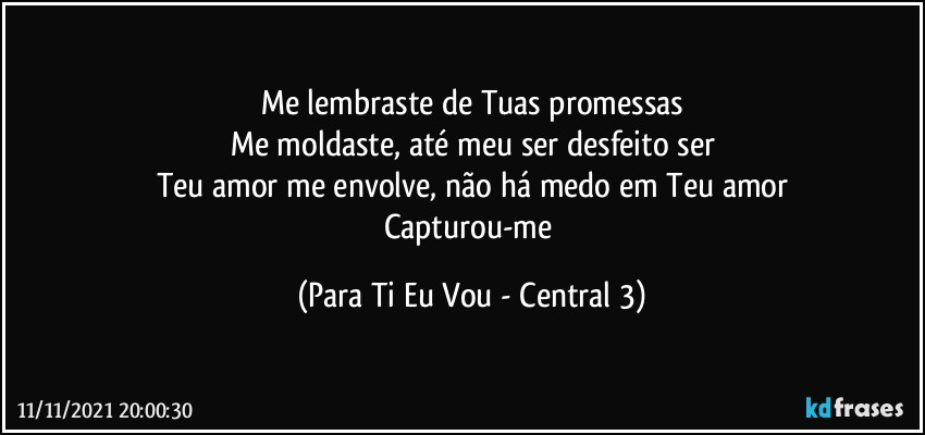 Me lembraste de Tuas promessas
Me moldaste, até meu ser desfeito ser
Teu amor me envolve, não há medo em Teu amor
Capturou-me (Para Ti Eu Vou - Central 3)