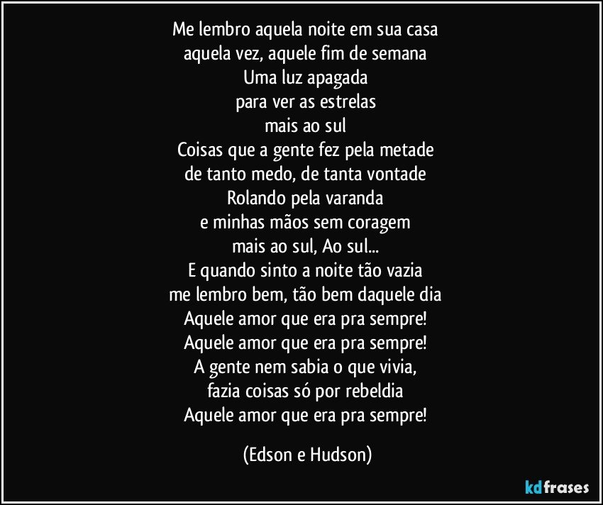 Me lembro aquela noite em sua casa 
aquela vez, aquele fim de semana 
Uma luz apagada 
para ver as estrelas 
mais ao sul 
Coisas que a gente fez pela metade 
de tanto medo, de tanta vontade 
Rolando pela varanda 
e minhas mãos sem coragem 
mais ao sul, Ao sul... 
E quando sinto a noite tão vazia 
me lembro bem, tão bem daquele dia 
Aquele amor que era pra sempre! 
Aquele amor que era pra sempre! 
A gente nem sabia o que vivia, 
fazia coisas só por rebeldia 
Aquele amor que era pra sempre! (Edson e Hudson)