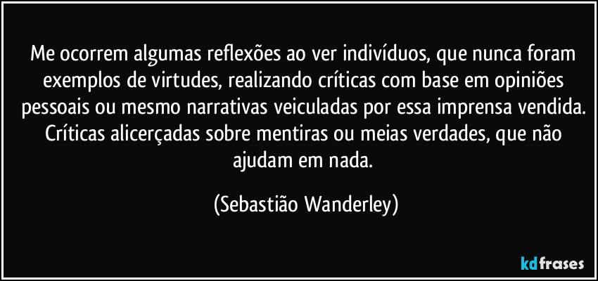 Me ocorrem algumas reflexões ao ver indivíduos, que nunca foram exemplos de virtudes, realizando críticas com base em opiniões pessoais ou mesmo narrativas veiculadas por essa imprensa vendida. Críticas alicerçadas sobre mentiras ou meias verdades, que não ajudam em nada. (Sebastião Wanderley)