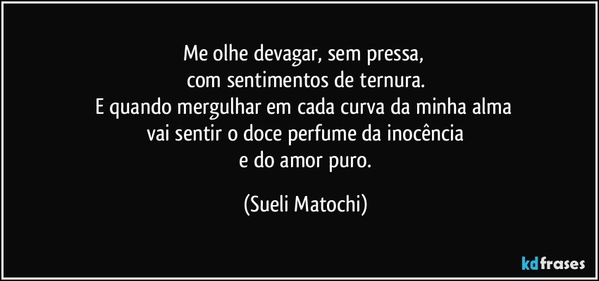 Me olhe devagar, sem pressa, 
com sentimentos de ternura.
E quando mergulhar em cada curva da minha alma 
vai sentir o doce perfume da inocência
 e do amor puro. (Sueli Matochi)