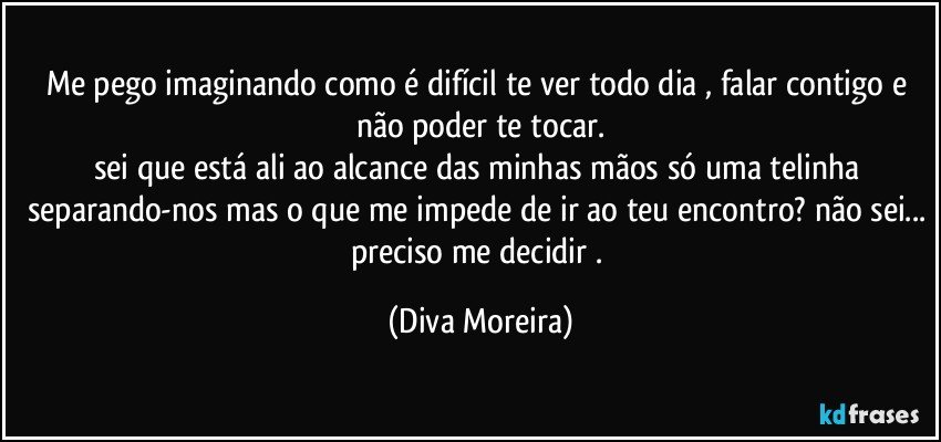 Me pego imaginando como é difícil te ver todo dia , falar contigo e não poder te tocar.
sei que está ali ao alcance das minhas mãos  só uma telinha  separando-nos mas o que me impede de ir ao teu encontro? não sei... preciso me decidir . (Diva Moreira)