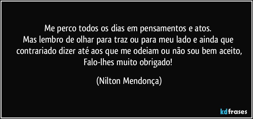 Me perco todos os dias em pensamentos e atos. 
Mas lembro de olhar para traz ou para meu lado e ainda que contrariado dizer até aos que me odeiam ou não sou bem aceito,
Falo-lhes muito obrigado! (Nilton Mendonça)