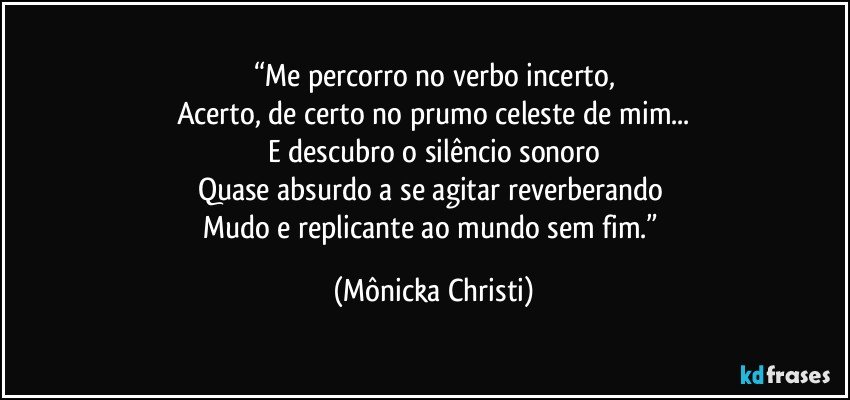 “Me percorro no verbo incerto,
Acerto, de certo no prumo celeste de mim...
E descubro o silêncio sonoro
Quase absurdo a se agitar reverberando 
Mudo e replicante ao mundo sem fim.” (Mônicka Christi)