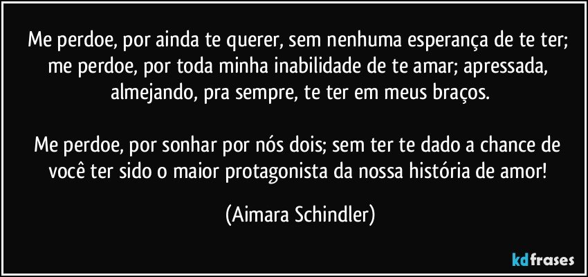 Me perdoe, por ainda te querer, sem nenhuma esperança de te ter;   me perdoe, por toda minha inabilidade de te amar; apressada, almejando, pra sempre, te ter em meus braços.

Me perdoe, por sonhar por nós dois;  sem ter te dado a chance de você ter sido o maior protagonista da nossa história de amor! (Aimara Schindler)