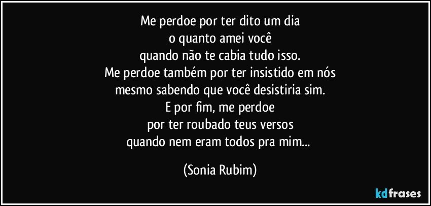 Me perdoe por ter dito um dia
o quanto amei você
quando não te cabia tudo isso.
Me perdoe também por ter insistido em nós
mesmo sabendo que você desistiria sim.
E por fim, me perdoe
por ter roubado teus versos
quando nem eram todos pra mim... (Sonia Rubim)