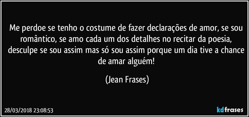 Me perdoe se tenho o costume de fazer declarações de amor, se sou romântico, se amo cada um dos detalhes no recitar da poesia, desculpe se sou assim mas só sou assim porque um dia tive a chance de amar alguém! (Jean Frases)