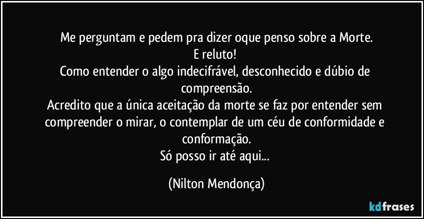 ⁠
Me perguntam e pedem pra dizer oque penso sobre a Morte.
E reluto! 
Como entender o algo indecifrável, desconhecido  e dúbio de compreensão.
Acredito que a única aceitação da morte  se faz por entender sem compreender o mirar, o contemplar de um céu de conformidade e conformação.
Só posso ir até aqui... (Nilton Mendonça)