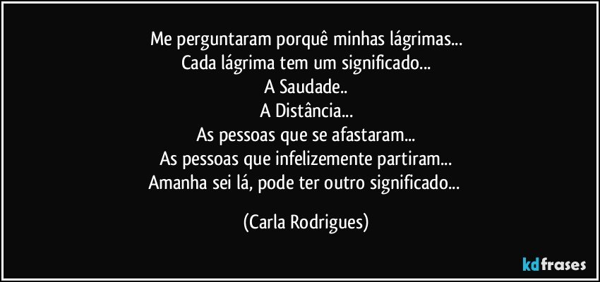 Me perguntaram porquê minhas lágrimas...
Cada lágrima tem um significado...
A Saudade..
A Distância...
As pessoas que se afastaram...
As pessoas que infelizemente partiram...
Amanha sei lá, pode ter outro significado... (Carla Rodrigues)