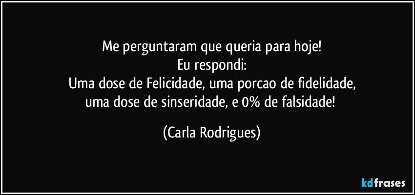 Me perguntaram que queria para hoje!
Eu respondi:
Uma dose de Felicidade, uma porcao de fidelidade,
uma dose de sinseridade, e 0% de falsidade! (Carla Rodrigues)