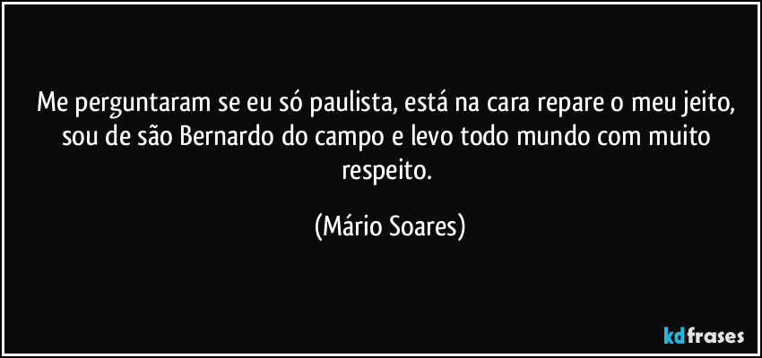 Me perguntaram se eu só paulista, está na cara repare o meu jeito, sou de são Bernardo do campo e levo todo mundo com muito respeito. (Mário Soares)