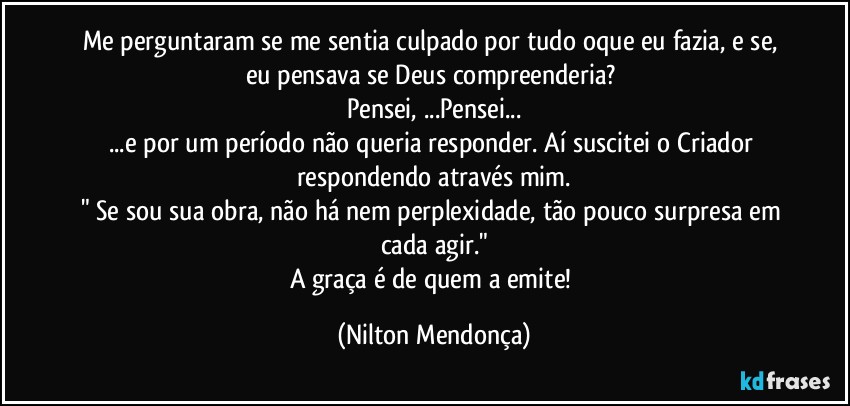 Me perguntaram se me sentia culpado por tudo oque eu fazia, e se, eu pensava se Deus compreenderia? 
Pensei, ...Pensei...
...e por um período não queria responder. Aí suscitei o Criador respondendo através mim.
" Se sou sua obra, não há nem perplexidade, tão pouco surpresa em cada agir."
A graça é de quem a emite! (Nilton Mendonça)