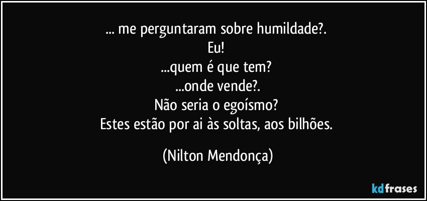 ... me perguntaram sobre humildade?. 
Eu! 
...quem é que tem? 
...onde vende?.
Não seria o egoísmo? 
Estes estão por ai às soltas, aos bilhões. (Nilton Mendonça)