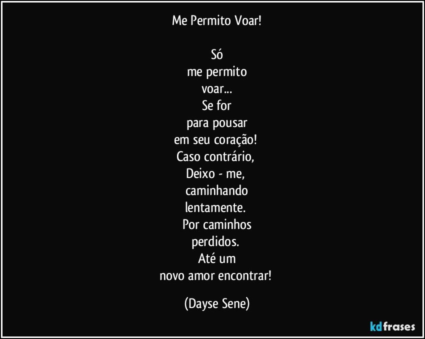 Me Permito Voar!

Só
me permito
voar...
Se for
para pousar
em seu coração! 
Caso contrário, 
Deixo - me, 
caminhando
lentamente. 
Por caminhos
perdidos. 
Até um
novo amor encontrar! (Dayse Sene)