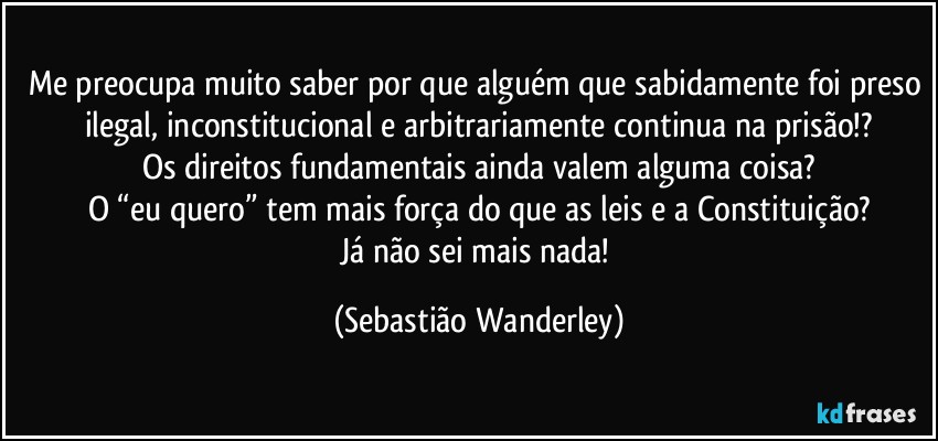 Me preocupa muito saber por que alguém que sabidamente foi preso ilegal, inconstitucional e arbitrariamente continua na prisão!?
Os direitos fundamentais ainda valem alguma coisa?
O “eu quero” tem mais força do que as leis e a Constituição?
Já não sei mais nada! (Sebastião Wanderley)