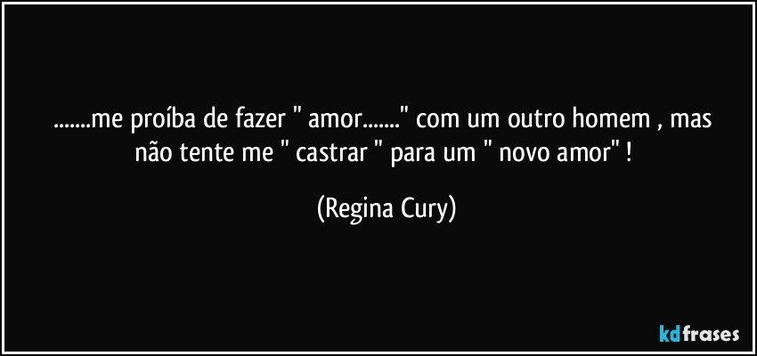 ...me proíba  de fazer  "  amor..."  com um outro homem , mas não  tente  me " castrar  " para  um " novo  amor" ! (Regina Cury)