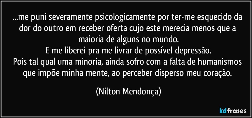 ...me puní severamente psicologicamente por ter-me esquecido da dor do outro em receber oferta cujo este merecia menos que a maioria de alguns no mundo.
E me liberei pra me livrar de possível depressão.
Pois tal qual uma minoria, ainda sofro com a falta de humanismos que impõe minha mente, ao perceber disperso meu coração. (Nilton Mendonça)