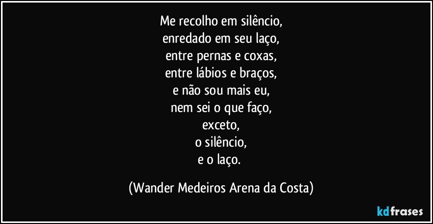 Me recolho em silêncio,
enredado em seu laço,
entre pernas e coxas,
entre lábios e braços,
e não sou mais eu,
nem sei o que faço,
exceto,
o silêncio,
e o laço. (Wander Medeiros Arena da Costa)