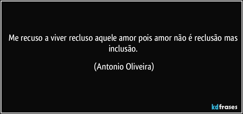 Me recuso a viver recluso aquele amor pois amor não é reclusão mas inclusão. (Antonio Oliveira)