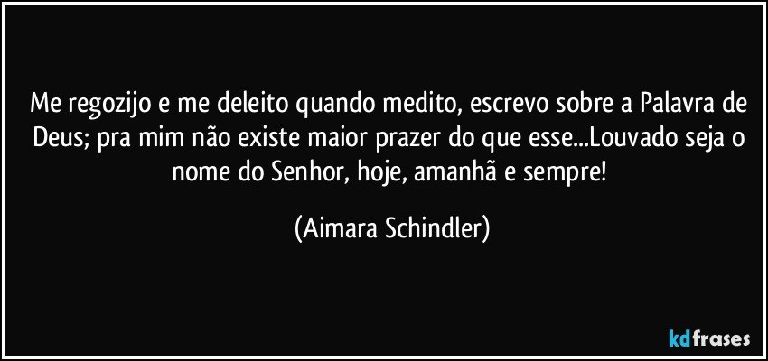 Me regozijo e me deleito quando medito, escrevo sobre a Palavra de Deus; pra mim não existe maior prazer do que esse...Louvado seja o nome do Senhor, hoje, amanhã e sempre! (Aimara Schindler)