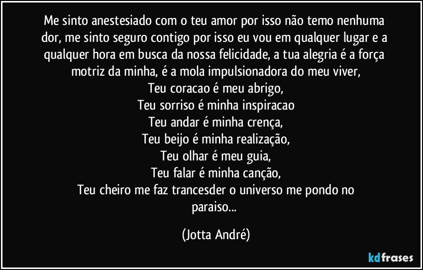 Me sinto anestesiado com o teu amor por isso não temo nenhuma dor, me sinto seguro contigo por isso eu vou em qualquer lugar e a qualquer hora em busca da nossa felicidade, a tua alegria é a força motriz da minha, é a mola impulsionadora do meu viver,
Teu coracao é meu abrigo,
Teu sorriso é minha inspiracao
Teu andar é minha crença,
Teu beijo é minha realização,
Teu olhar é meu guia,
Teu falar é minha canção,
Teu cheiro me faz trancesder o universo me pondo no
paraiso... (Jotta André)