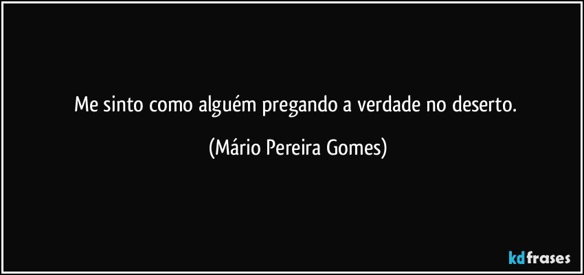 Me sinto como alguém pregando a verdade no deserto. (Mário Pereira Gomes)