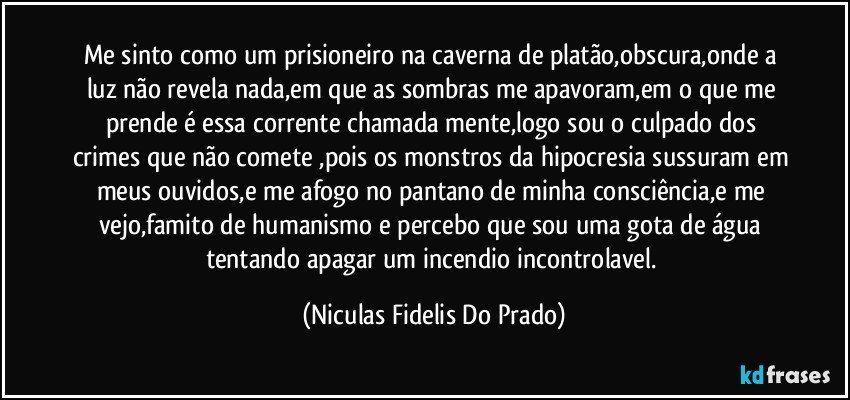 Me sinto como um prisioneiro na caverna de platão,obscura,onde a luz não revela nada,em que as sombras me apavoram,em o que me prende é essa corrente chamada mente,logo sou o culpado dos crimes que não comete ,pois os monstros da hipocresia sussuram em meus ouvidos,e me afogo no pantano de minha consciência,e me vejo,famito de humanismo e percebo que sou uma gota de água tentando apagar um incendio incontrolavel. (Niculas Fidelis Do Prado)