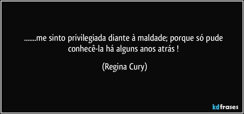 ...me sinto privilegiada  diante à maldade; porque só pude conhecê-la  há alguns  anos atrás ! (Regina Cury)