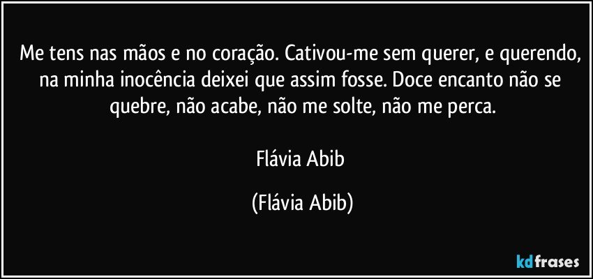 Me tens nas mãos e no coração. Cativou-me sem querer, e querendo, na minha inocência deixei que assim fosse. Doce encanto não se quebre, não acabe, não me solte, não me perca.

Flávia Abib (Flávia Abib)